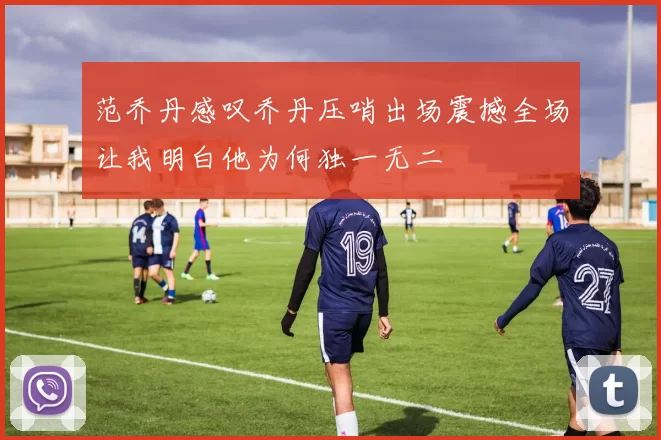 范乔丹感叹乔丹压哨出场震撼全场让我明白他为何独一无二