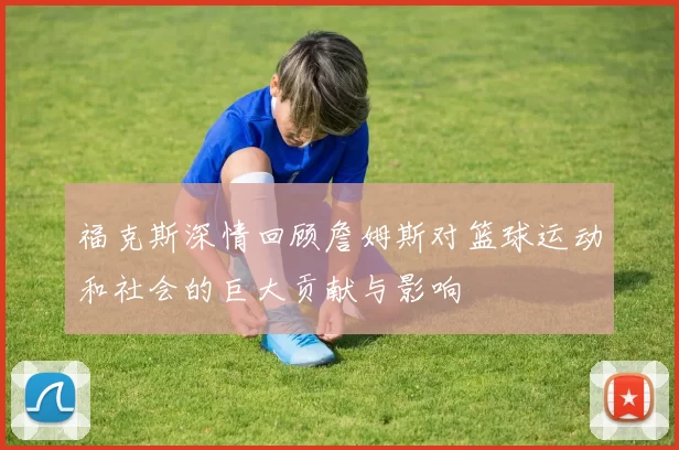 福克斯深情回顾詹姆斯对篮球运动和社会的巨大贡献与影响
