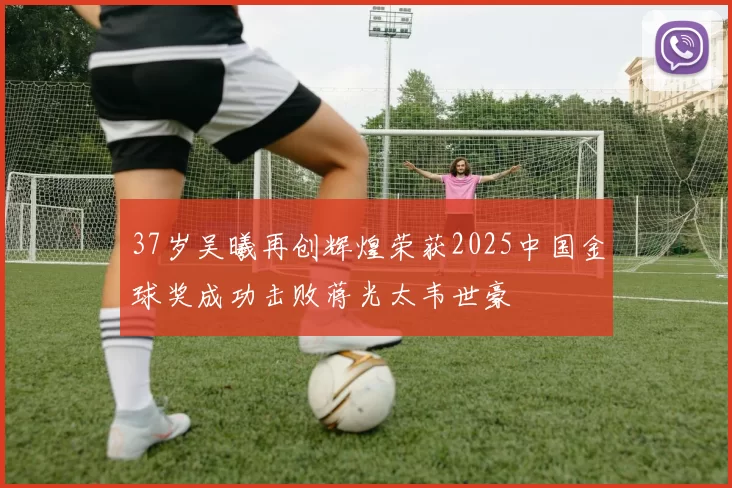 37岁吴曦再创辉煌荣获2025中国金球奖成功击败蒋光太韦世豪
